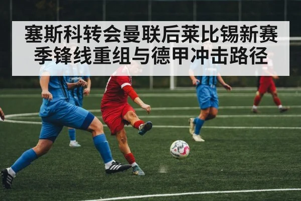 塞斯科转会曼联后莱比锡新赛季锋线重组与德甲冲击路径 | LeBo Sports